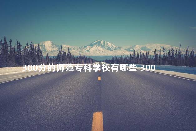 300分的师范专科学校有哪些 300分的师范专科学校有什么